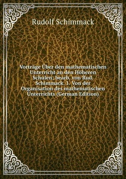 Обложка книги Vortrage Uber den mathematischen Unterricht an den Hoheren Schulen; bearb. von Rud. Schimmack. 1. Von der Organisation des mathematischen Unterrichts (German Edition), Rudolf Schimmack