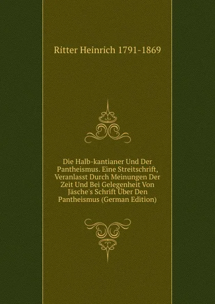 Обложка книги Die Halb-kantianer Und Der Pantheismus. Eine Streitschrift, Veranlasst Durch Meinungen Der Zeit Und Bei Gelegenheit Von Jasche.s Schrift Uber Den Pantheismus (German Edition), Ritter Heinrich 1791-1869