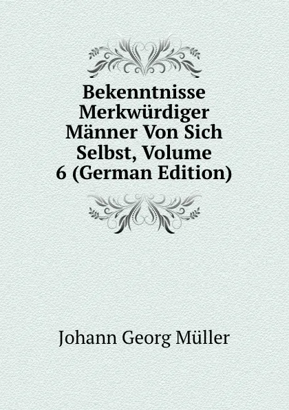 Обложка книги Bekenntnisse Merkwurdiger Manner Von Sich Selbst, Volume 6 (German Edition), Johann Georg Müller