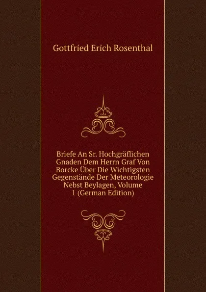 Обложка книги Briefe An Sr. Hochgraflichen Gnaden Dem Herrn Graf Von Borcke Uber Die Wichtigsten Gegenstande Der Meteorologie Nebst Beylagen, Volume 1 (German Edition), Gottfried Erich Rosenthal