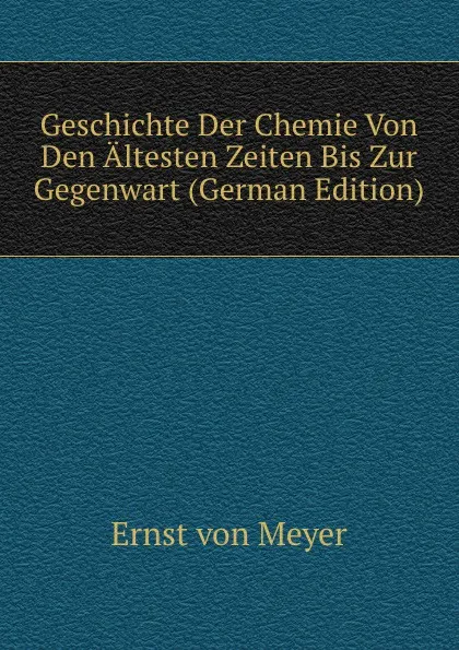 Обложка книги Geschichte Der Chemie Von Den Altesten Zeiten Bis Zur Gegenwart (German Edition), Ernst von Meyer