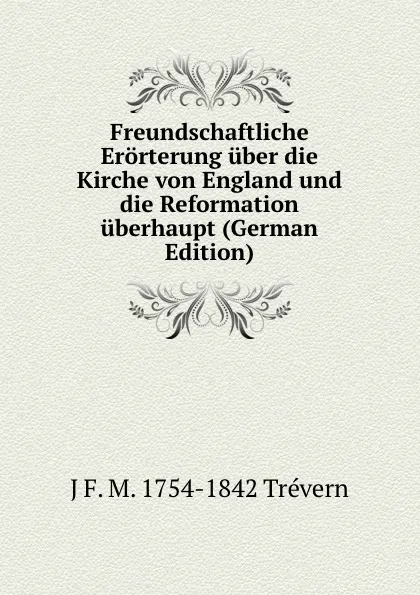 Обложка книги Freundschaftliche Erorterung uber die Kirche von England und die Reformation uberhaupt (German Edition), J F. M. 1754-1842 Trévern