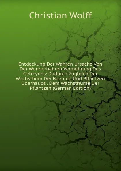 Обложка книги Entdeckung Der Wahren Ursache Von Der Wunderbahren Vermehrung Des Getreydes: Dadurch Zugleich Der Wachsthum Der Baeume Und Pflantzen Uberhaupt . Dem Wachsthume Der Pflantzen (German Edition), Christian Wolff