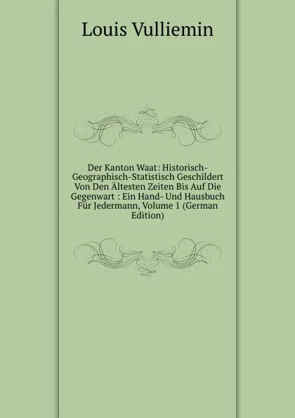 Обложка книги Der Kanton Waat: Historisch-Geographisch-Statistisch Geschildert Von Den Altesten Zeiten Bis Auf Die Gegenwart : Ein Hand- Und Hausbuch Fur Jedermann, Volume 1 (German Edition), Louis Vulliemin