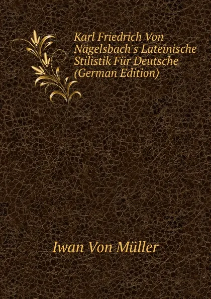 Обложка книги Karl Friedrich Von Nagelsbach.s Lateinische Stilistik Fur Deutsche (German Edition), Iwan Von Müller