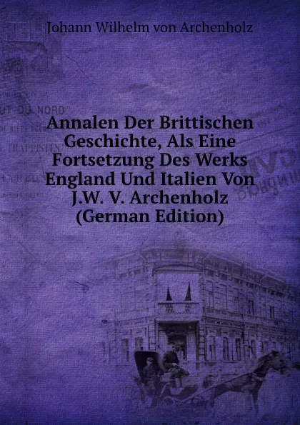 Обложка книги Annalen Der Brittischen Geschichte, Als Eine Fortsetzung Des Werks England Und Italien Von J.W. V. Archenholz (German Edition), Johann Wilhelm von Archenholz