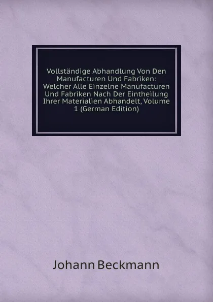 Обложка книги Vollstandige Abhandlung Von Den Manufacturen Und Fabriken: Welcher Alle Einzelne Manufacturen Und Fabriken Nach Der Eintheilung Ihrer Materialien Abhandelt, Volume 1 (German Edition), Johann Beckmann