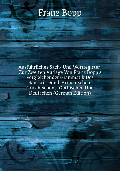 Обложка книги Ausfuhrliches Sach- Und Wortregister: Zur Zweiten Auflage Von Franz Bopp.s Vergleichender Grammatik Des Sanskrit, Send, Armenischen, Griechischen, . Gothischen Und Deutschen (German Edition), Franz Bopp