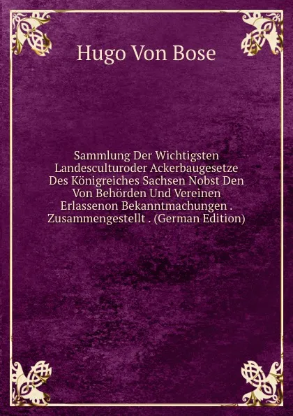 Обложка книги Sammlung Der Wichtigsten Landesculturoder Ackerbaugesetze Des Konigreiches Sachsen Nobst Den Von Behorden Und Vereinen Erlassenon Bekanntmachungen . Zusammengestellt . (German Edition), Hugo von Bose