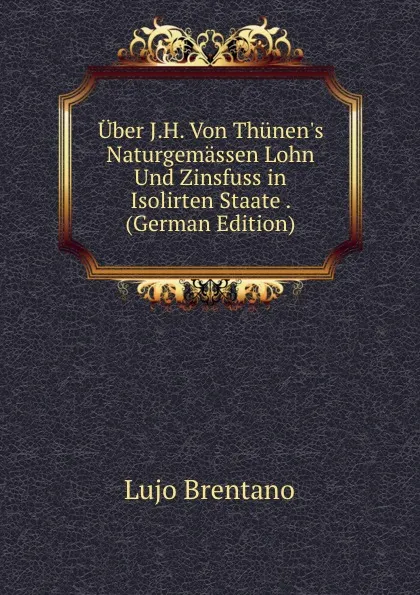 Обложка книги Uber J.H. Von Thunen.s Naturgemassen Lohn Und Zinsfuss in Isolirten Staate . (German Edition), Lujo Brentano