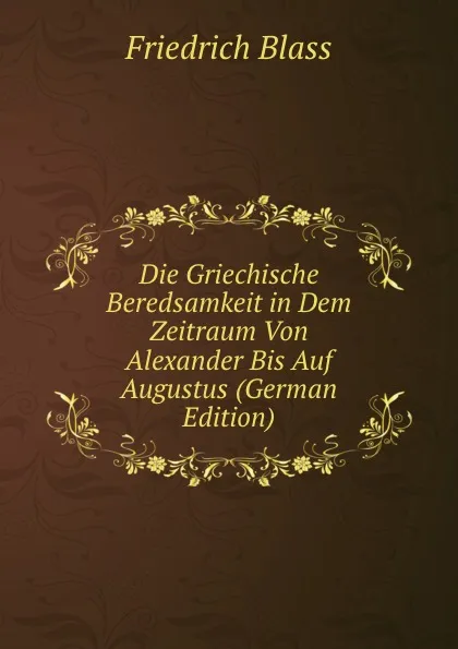 Обложка книги Die Griechische Beredsamkeit in Dem Zeitraum Von Alexander Bis Auf Augustus (German Edition), Friedrich Blass