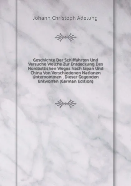 Обложка книги Geschichte Der Schiffahrten Und Versuche Welche Zur Entdeckung Des Nordostlichen Weges Nach Japan Und China Von Verschiedenen Nationen Unternommen . Dieser Gegenden Entworfen (German Edition), J. C. Adelung