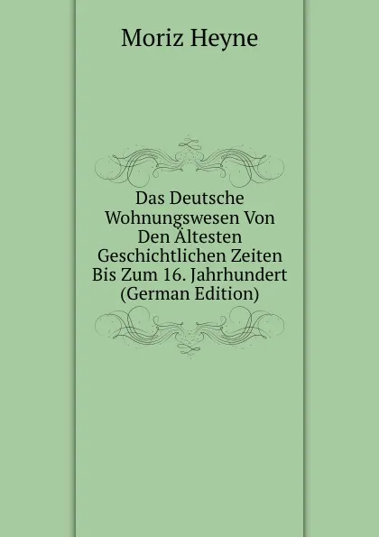 Обложка книги Das Deutsche Wohnungswesen Von Den Altesten Geschichtlichen Zeiten Bis Zum 16. Jahrhundert (German Edition), Moriz Heyne