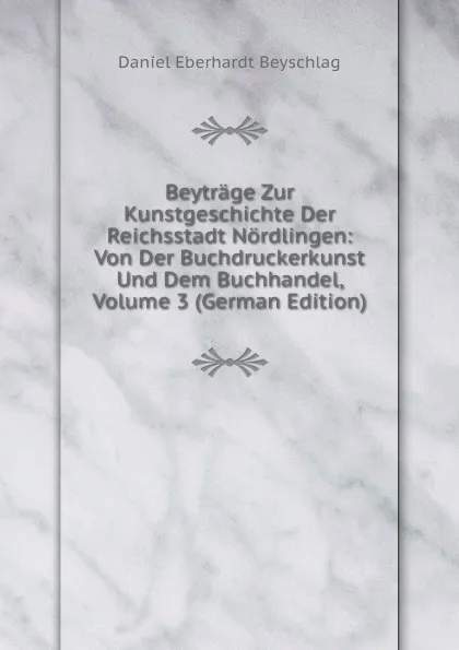 Обложка книги Beytrage Zur Kunstgeschichte Der Reichsstadt Nordlingen: Von Der Buchdruckerkunst Und Dem Buchhandel, Volume 3 (German Edition), Daniel Eberhardt Beyschlag