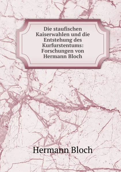 Обложка книги Die staufischen Kaiserwahlen und die Entstehung des Kurfurstentums: Forschungen von Hermann Bloch, Hermann Bloch