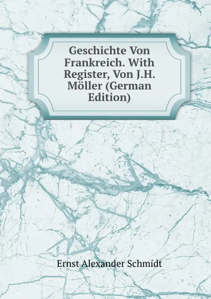 Обложка книги Geschichte Von Frankreich. With Register, Von J.H. Moller (German Edition), Ernst Alexander Schmidt