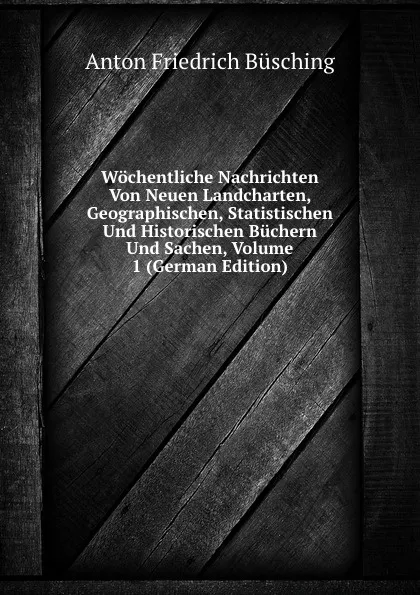 Обложка книги Wochentliche Nachrichten Von Neuen Landcharten, Geographischen, Statistischen Und Historischen Buchern Und Sachen, Volume 1 (German Edition), Anton Friedrich Büsching