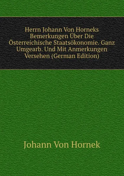 Обложка книги Herrn Johann Von Horneks Bemerkungen Uber Die Osterreichische Staatsokonomie. Ganz Umgearb. Und Mit Anmerkungen Versehen (German Edition), Johann von Hornek