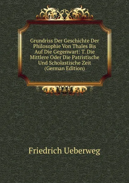 Обложка книги Grundriss Der Geschichte Der Philosophie Von Thales Bis Auf Die Gegenwart: T. Die Mittlere Oder Die Patristische Und Scholastische Zeit (German Edition), Friedrich Ueberweg