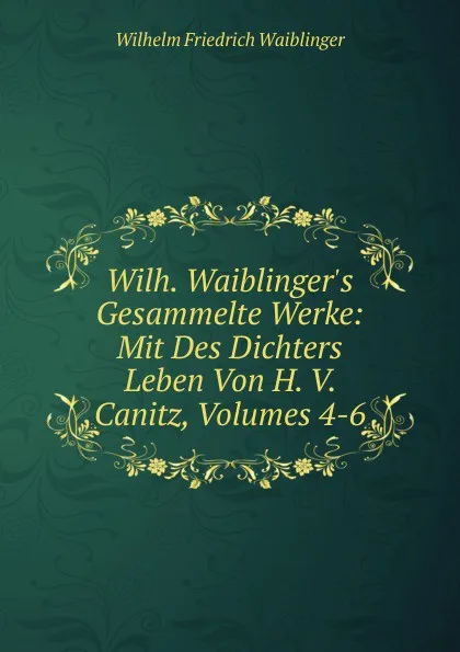 Обложка книги Wilh. Waiblinger.s Gesammelte Werke: Mit Des Dichters Leben Von H. V. Canitz, Volumes 4-6, Wilhelm Friedrich Waiblinger