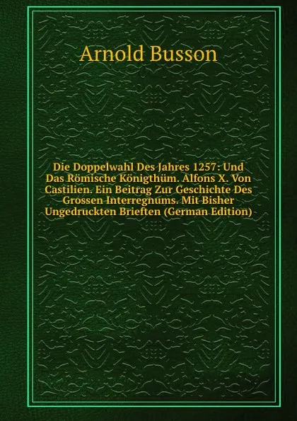 Обложка книги Die Doppelwahl Des Jahres 1257: Und Das Romische Konigthum. Alfons X. Von Castilien. Ein Beitrag Zur Geschichte Des Grossen Interregnums. Mit Bisher Ungedruckten Brieften (German Edition), Arnold Busson