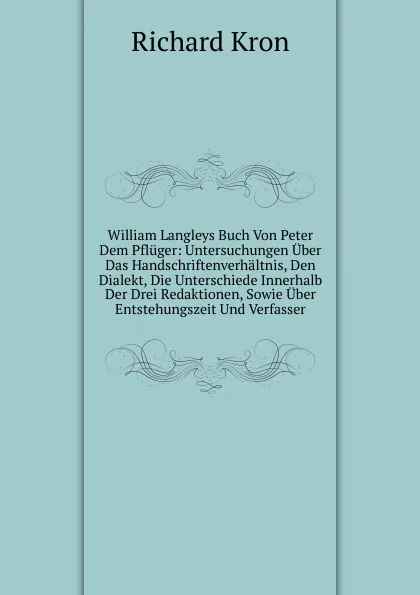 Обложка книги William Langleys Buch Von Peter Dem Pfluger: Untersuchungen Uber Das Handschriftenverhaltnis, Den Dialekt, Die Unterschiede Innerhalb Der Drei Redaktionen, Sowie Uber Entstehungszeit Und Verfasser, Richard Kron