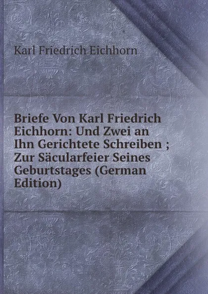 Обложка книги Briefe Von Karl Friedrich Eichhorn: Und Zwei an Ihn Gerichtete Schreiben ; Zur Sacularfeier Seines Geburtstages (German Edition), Karl Friedrich Eichhorn