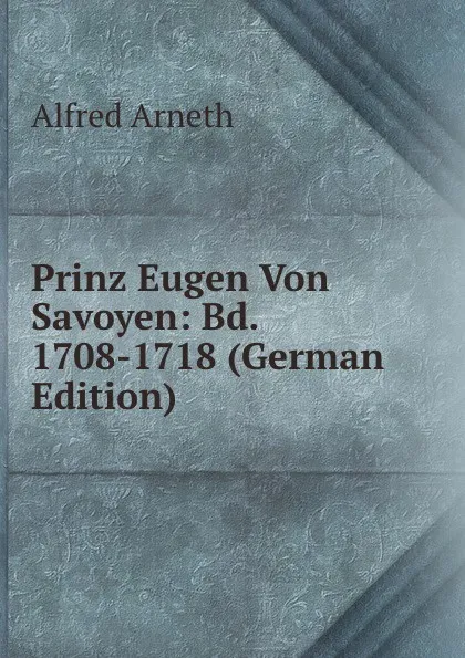 Обложка книги Prinz Eugen Von Savoyen: Bd. 1708-1718 (German Edition), Alfred Arneth