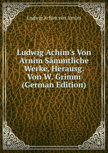 Обложка книги Ludwig Achim.s Von Arnim Sammtliche Werke, Herausg. Von W. Grimm (German Edition), Ludwig Achim von Arnim