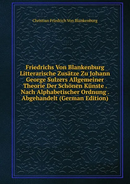 Обложка книги Friedrichs Von Blankenburg Litterarische Zusatze Zu Johann George Sulzers Allgemeiner Theorie Der Schonen Kunste . Nach Alphabetischer Ordnung . Abgehandelt (German Edition), Christian Friedrich von Blankenburg