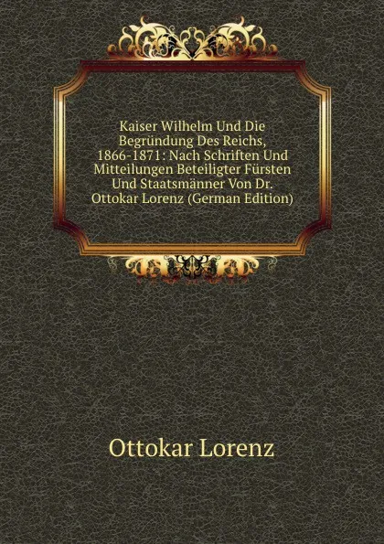 Обложка книги Kaiser Wilhelm Und Die Begrundung Des Reichs, 1866-1871: Nach Schriften Und Mitteilungen Beteiligter Fursten Und Staatsmanner Von Dr. Ottokar Lorenz (German Edition), Ottokar Lorenz