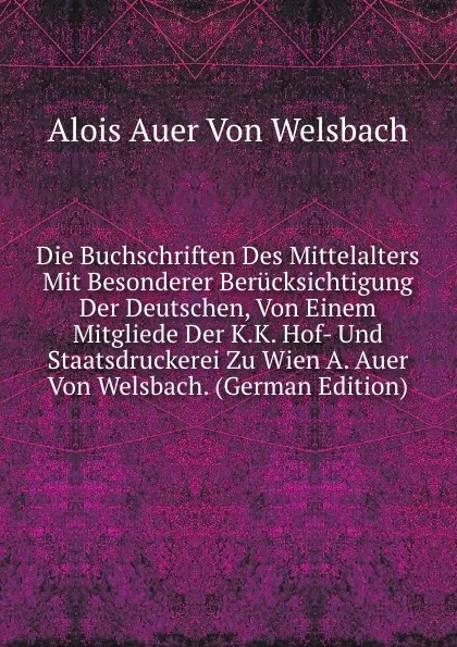 Обложка книги Die Buchschriften Des Mittelalters Mit Besonderer Berucksichtigung Der Deutschen, Von Einem Mitgliede Der K.K. Hof- Und Staatsdruckerei Zu Wien A. Auer Von Welsbach. (German Edition), Alois Auer Von Welsbach