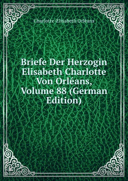 Обложка книги Briefe Der Herzogin Elisabeth Charlotte Von Orleans, Volume 88 (German Edition), Charlotte-Elisabeth Orléans