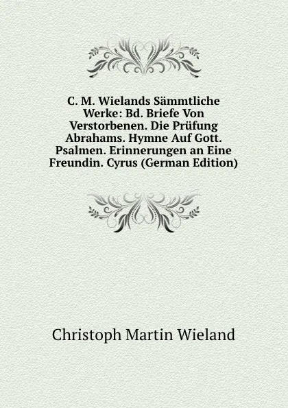 Обложка книги C. M. Wielands Sammtliche Werke: Bd. Briefe Von Verstorbenen. Die Prufung Abrahams. Hymne Auf Gott. Psalmen. Erinnerungen an Eine Freundin. Cyrus (German Edition), C.M. Wieland