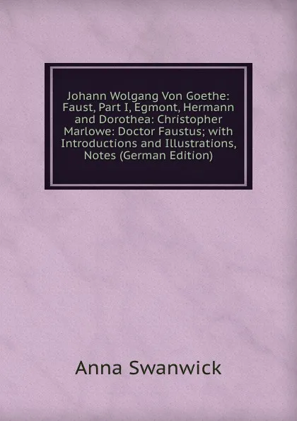 Обложка книги Johann Wolgang Von Goethe: Faust, Part I, Egmont, Hermann and Dorothea: Christopher Marlowe: Doctor Faustus; with Introductions and Illustrations, Notes (German Edition), Anna Swanwick