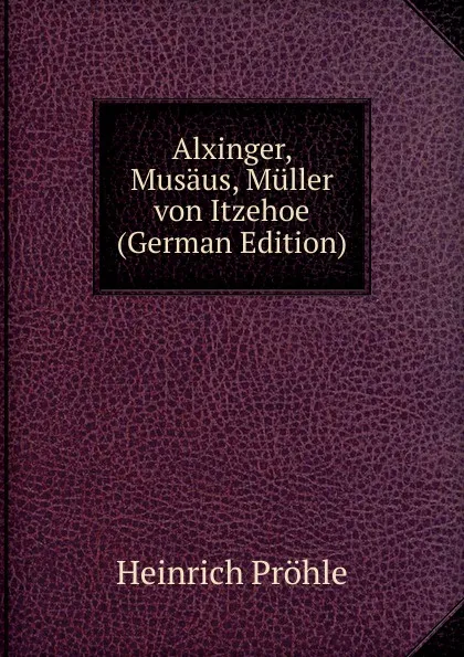 Обложка книги Alxinger, Musaus, Muller von Itzehoe (German Edition), Heinrich Pröhle