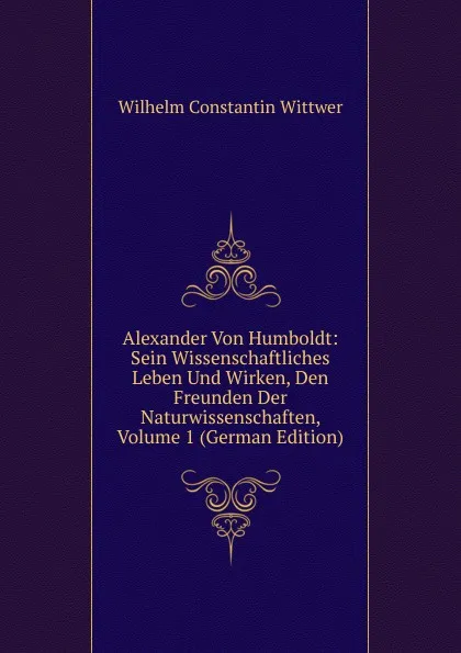 Обложка книги Alexander Von Humboldt: Sein Wissenschaftliches Leben Und Wirken, Den Freunden Der Naturwissenschaften, Volume 1 (German Edition), Wilhelm Constantin Wittwer