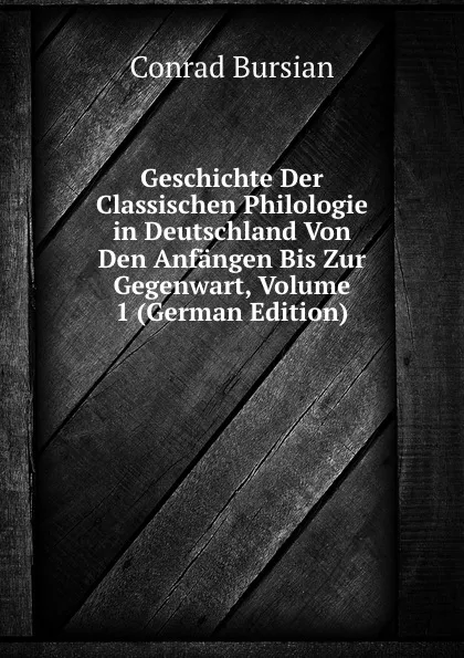 Обложка книги Geschichte Der Classischen Philologie in Deutschland Von Den Anfangen Bis Zur Gegenwart, Volume 1 (German Edition), Conrad Bursian