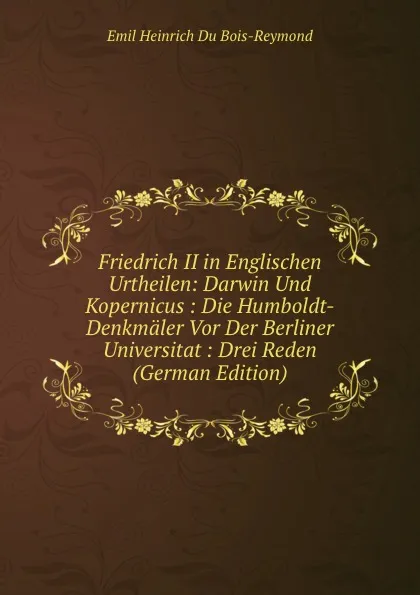 Обложка книги Friedrich II in Englischen Urtheilen: Darwin Und Kopernicus : Die Humboldt-Denkmaler Vor Der Berliner Universitat : Drei Reden (German Edition), Emil Heinrich Du Bois-Reymond