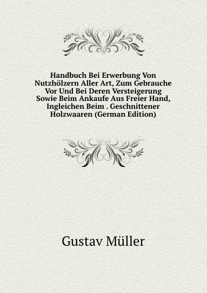 Обложка книги Handbuch Bei Erwerbung Von Nutzholzern Aller Art, Zum Gebrauche Vor Und Bei Deren Versteigerung Sowie Beim Ankaufe Aus Freier Hand, Ingleichen Beim . Geschnittener Holzwaaren (German Edition), Gustav Müller