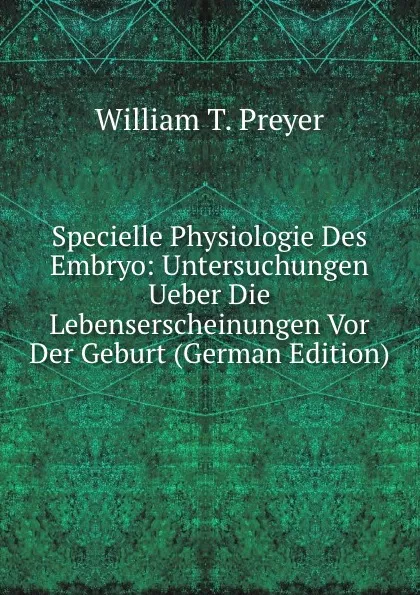 Обложка книги Specielle Physiologie Des Embryo: Untersuchungen Ueber Die Lebenserscheinungen Vor Der Geburt (German Edition), William T. Preyer