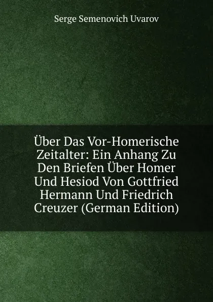 Обложка книги Uber Das Vor-Homerische Zeitalter: Ein Anhang Zu Den Briefen Uber Homer Und Hesiod Von Gottfried Hermann Und Friedrich Creuzer (German Edition), Serge Semenovich Uvarov