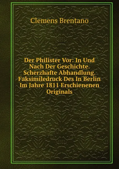 Обложка книги Der Philister Vor: In Und Nach Der Geschichte. Scherzhafte Abhandlung. Faksimiledruck Des In Berlin Im Jahre 1811 Erschienenen Originals, Clemens Brentano