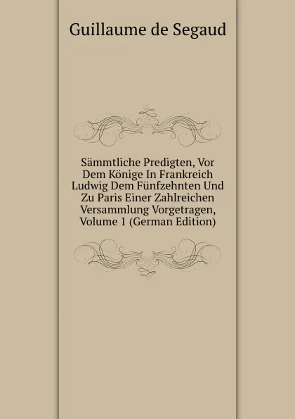 Обложка книги Sammtliche Predigten, Vor Dem Konige In Frankreich Ludwig Dem Funfzehnten Und Zu Paris Einer Zahlreichen Versammlung Vorgetragen, Volume 1 (German Edition), Guillaume de Segaud