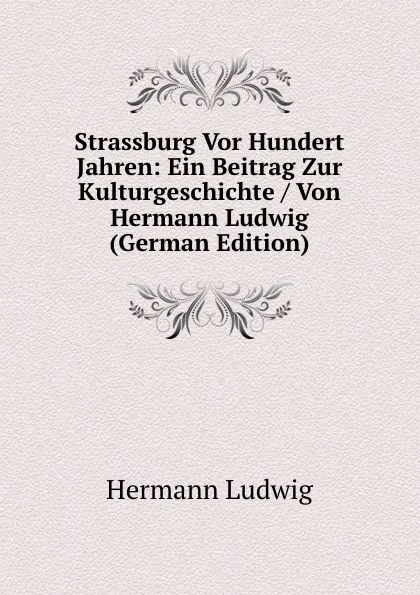 Обложка книги Strassburg Vor Hundert Jahren: Ein Beitrag Zur Kulturgeschichte / Von Hermann Ludwig (German Edition), Hermann Ludwig