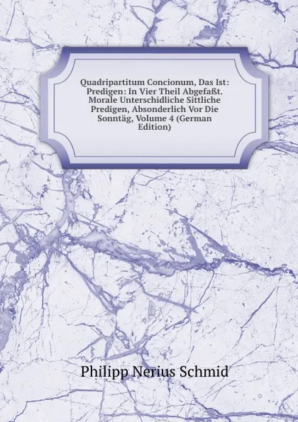 Обложка книги Quadripartitum Concionum, Das Ist: Predigen: In Vier Theil Abgefasst. Morale Unterschidliche Sittliche Predigen, Absonderlich Vor Die Sonntag, Volume 4 (German Edition), Philipp Nerius Schmid