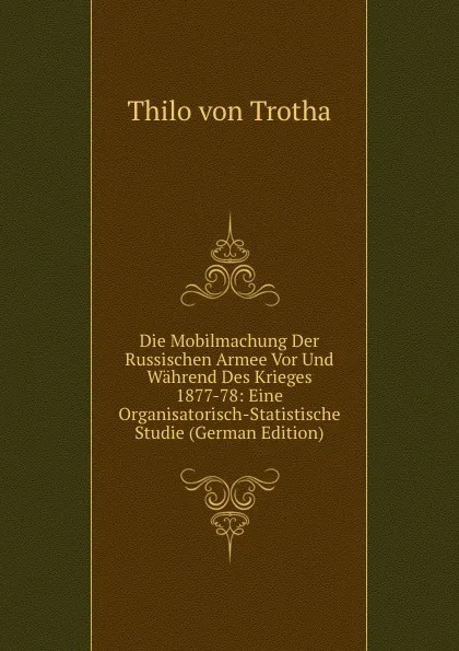 Обложка книги Die Mobilmachung Der Russischen Armee Vor Und Wahrend Des Krieges 1877-78: Eine Organisatorisch-Statistische Studie (German Edition), Thilo von Trotha