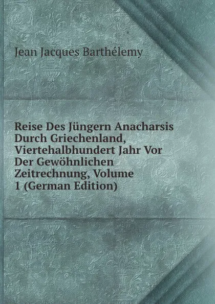 Обложка книги Reise Des Jungern Anacharsis Durch Griechenland, Viertehalbhundert Jahr Vor Der Gewohnlichen Zeitrechnung, Volume 1 (German Edition), Jean Jacques Barthélemy