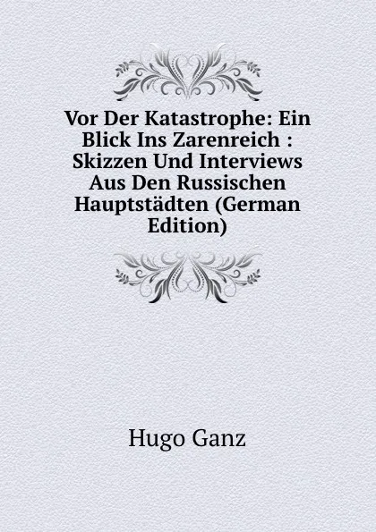 Обложка книги Vor Der Katastrophe: Ein Blick Ins Zarenreich : Skizzen Und Interviews Aus Den Russischen Hauptstadten (German Edition), Hugo Ganz