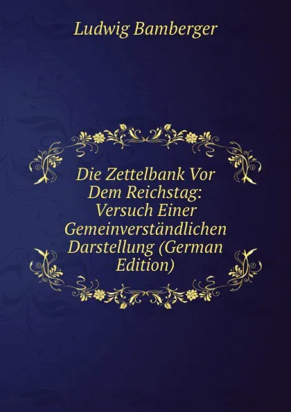 Обложка книги Die Zettelbank Vor Dem Reichstag: Versuch Einer Gemeinverstandlichen Darstellung (German Edition), Ludwig Bamberger